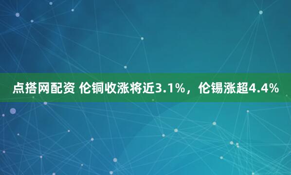 点搭网配资 伦铜收涨将近3.1%，伦锡涨超4.4%