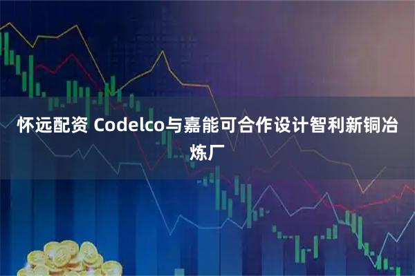 怀远配资 Codelco与嘉能可合作设计智利新铜冶炼厂