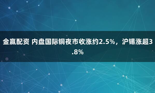 金赢配资 内盘国际铜夜市收涨约2.5%，沪锡涨超3.8%