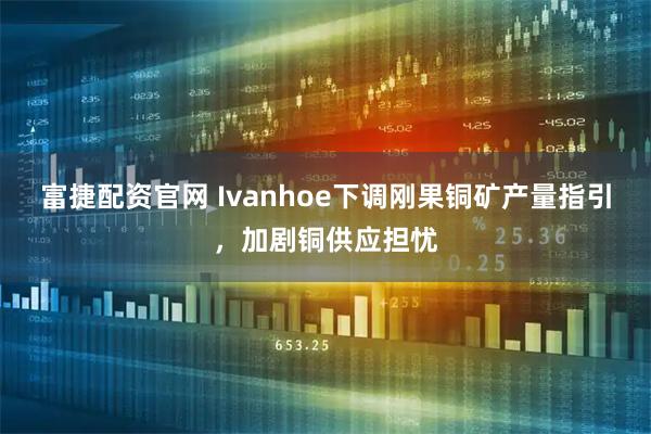 富捷配资官网 Ivanhoe下调刚果铜矿产量指引，加剧铜供应担忧
