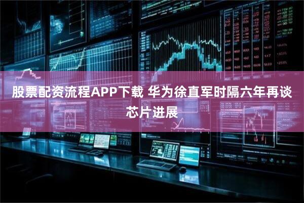 股票配资流程APP下载 华为徐直军时隔六年再谈芯片进展