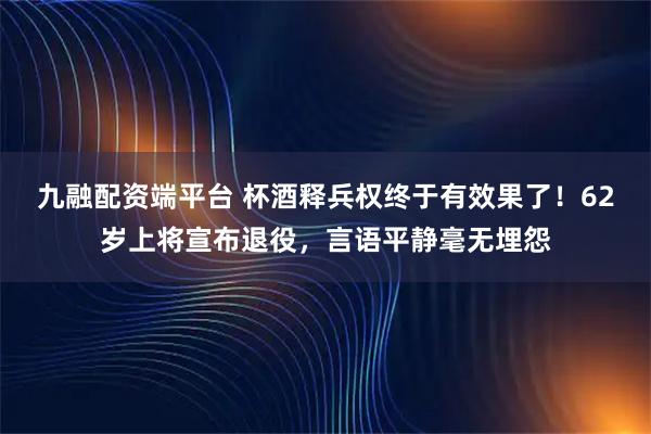 九融配资端平台 杯酒释兵权终于有效果了！62岁上将宣布退役，言语平静毫无埋怨