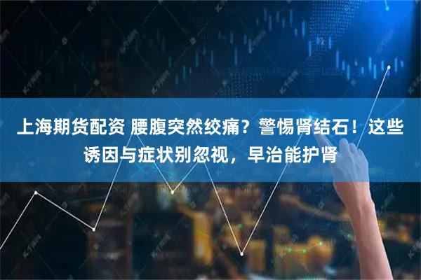 上海期货配资 腰腹突然绞痛？警惕肾结石！这些诱因与症状别忽视，早治能护肾