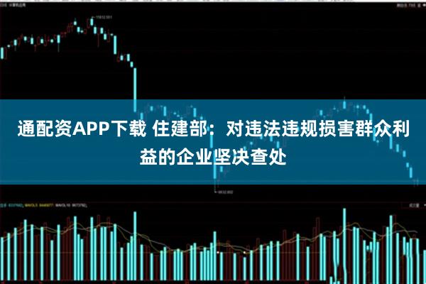 通配资APP下载 住建部：对违法违规损害群众利益的企业坚决查处
