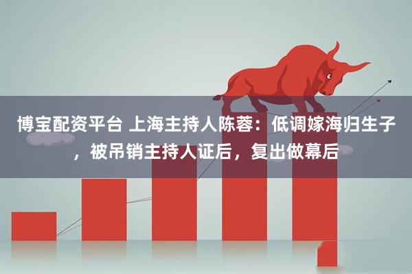 博宝配资平台 上海主持人陈蓉：低调嫁海归生子，被吊销主持人证后，复出做幕后