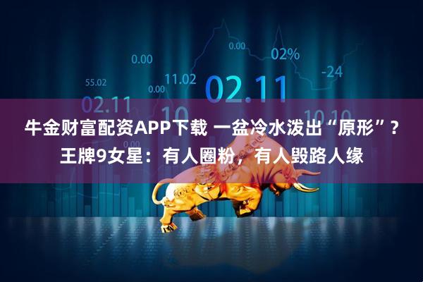 牛金财富配资APP下载 一盆冷水泼出“原形”？王牌9女星：有人圈粉，有人毁路人缘