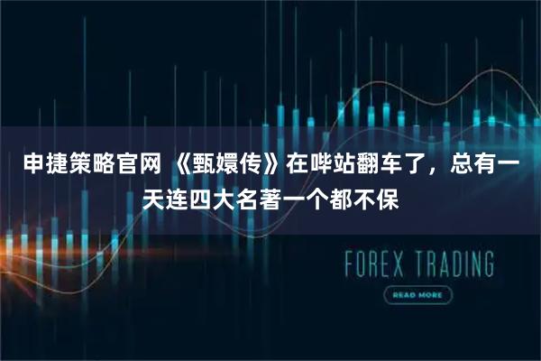 申捷策略官网 《甄嬛传》在哔站翻车了，总有一天连四大名著一个都不保