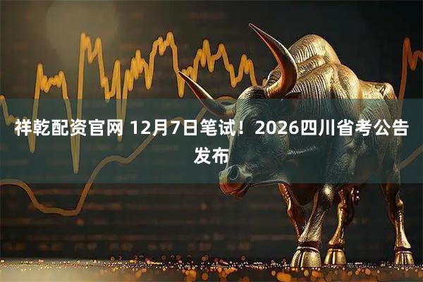 祥乾配资官网 12月7日笔试！2026四川省考公告发布