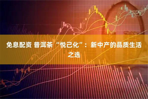 免息配资 普洱茶 “悦己化”：新中产的品质生活之选