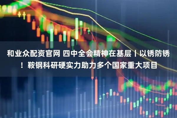 和业众配资官网 四中全会精神在基层丨以锈防锈！鞍钢科研硬实力助力多个国家重大项目