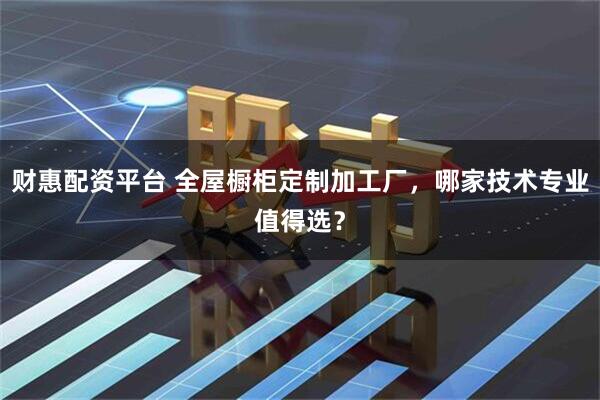 财惠配资平台 全屋橱柜定制加工厂，哪家技术专业值得选？