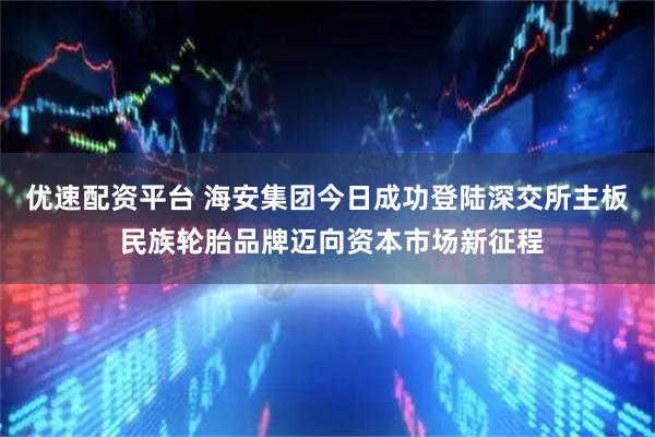 优速配资平台 海安集团今日成功登陆深交所主板 民族轮胎品牌迈向资本市场新征程