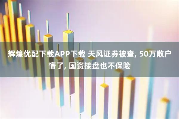 辉煌优配下载APP下载 天风证券被查, 50万散户懵了, 国资接盘也不保险