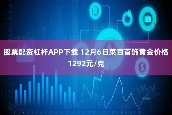股票配资杠杆APP下载 12月6日菜百首饰黄金价格1292元/克