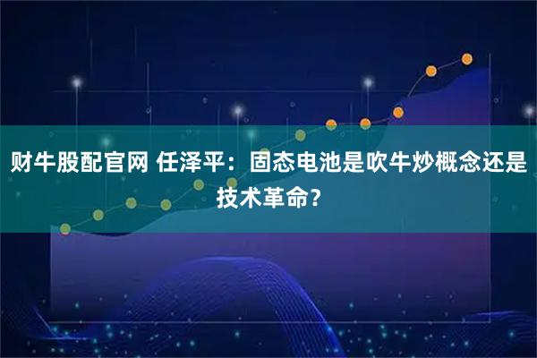 财牛股配官网 任泽平：固态电池是吹牛炒概念还是技术革命？