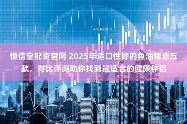 恒信宝配资官网 2025年适口性好的鱼油精选五款，对比评测助你找到最适合的健康伴侣