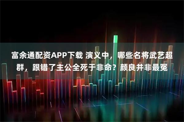富余通配资APP下载 演义中，哪些名将武艺超群，跟错了主公全死于非命？颜良并非最冤