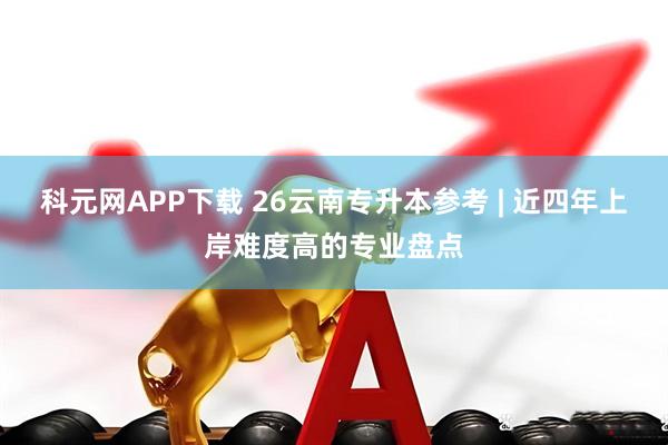 科元网APP下载 26云南专升本参考 | 近四年上岸难度高的专业盘点