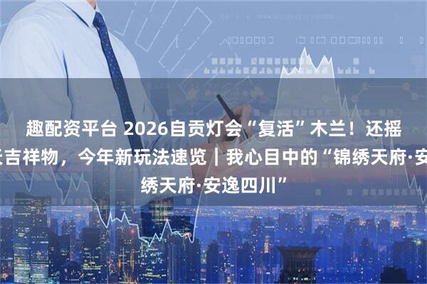 趣配资平台 2026自贡灯会“复活”木兰！还摇来五月天吉祥物，今年新玩法速览｜我心目中的“锦绣天府·安逸四川”