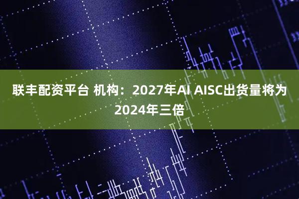 联丰配资平台 机构：2027年AI AISC出货量将为2024年三倍