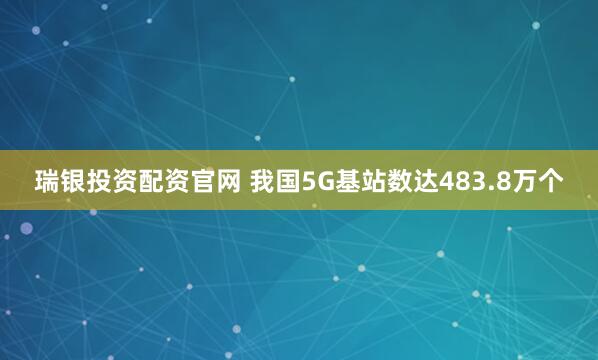 瑞银投资配资官网 我国5G基站数达483.8万个