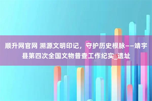 顺升网官网 溯源文明印记，守护历史根脉——靖宇县第四次全国文物普查工作纪实_遗址