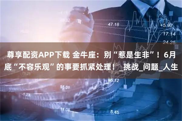 尊享配资APP下载 金牛座：别“惹是生非”！6月底“不容乐观”的事要抓紧处理！_挑战_问题_人生