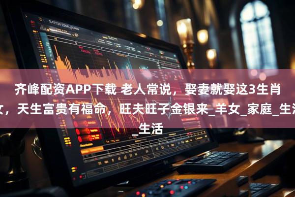 齐峰配资APP下载 老人常说，娶妻就娶这3生肖女，天生富贵有福命，旺夫旺子金银来_羊女_家庭_生活
