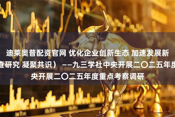 迪莱奥普配资官网 优化企业创新生态 加速发展新质生产力（调查研究 凝聚共识） ——九三学社中央开展二〇二五年度重点考察调研