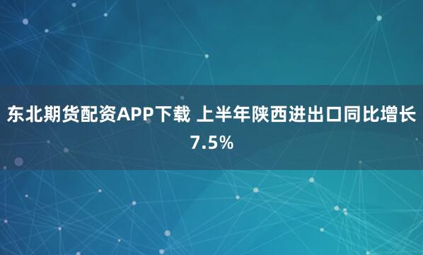 东北期货配资APP下载 上半年陕西进出口同比增长7.5%