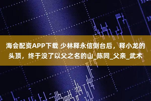 海会配资APP下载 少林释永信倒台后，释小龙的头顶，终于没了以父之名的山_陈同_父亲_武术