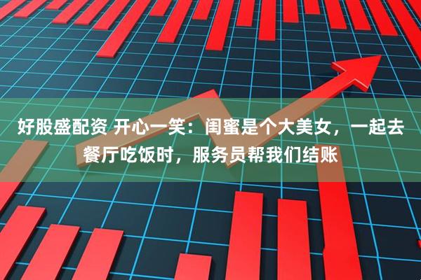 好股盛配资 开心一笑：闺蜜是个大美女，一起去餐厅吃饭时，服务员帮我们结账