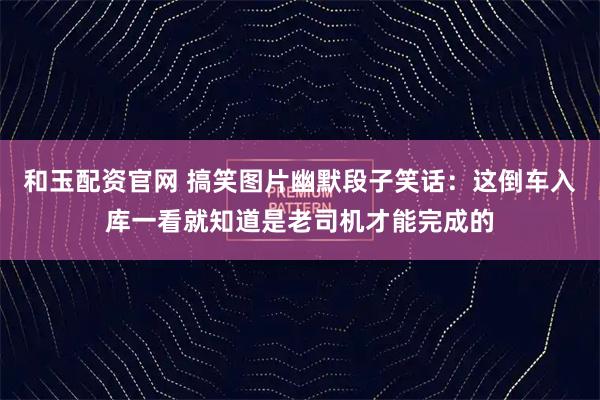 和玉配资官网 搞笑图片幽默段子笑话：这倒车入库一看就知道是老司机才能完成的