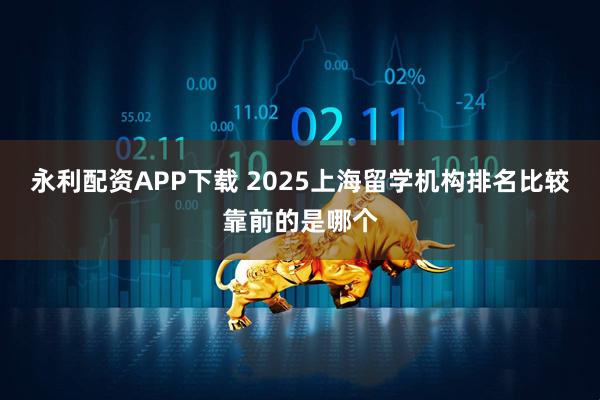永利配资APP下载 2025上海留学机构排名比较靠前的是哪个